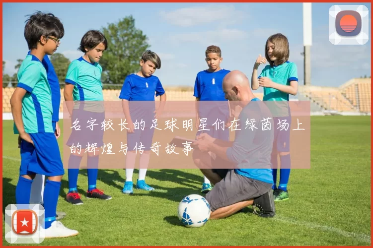 名字较长的足球明星们在绿茵场上的辉煌与传奇故事