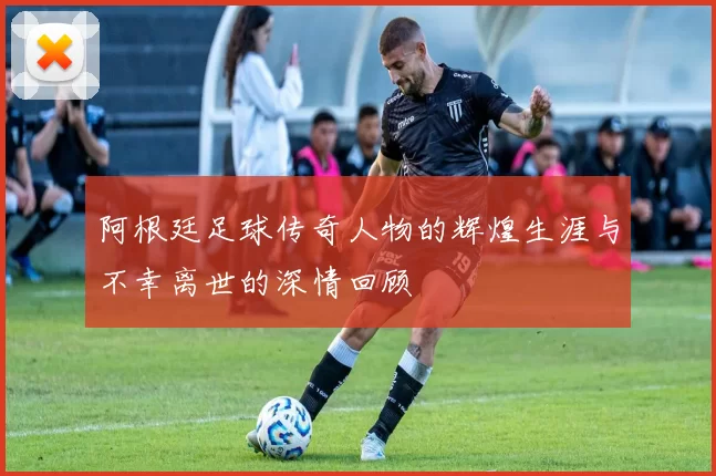 阿根廷足球传奇人物的辉煌生涯与不幸离世的深情回顾