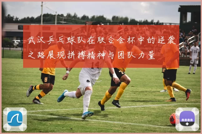 武汉乒乓球队在联合会杯中的逆袭之路展现拼搏精神与团队力量
