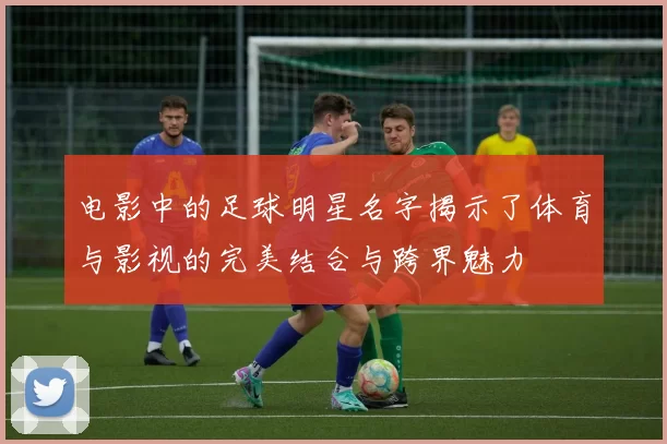 电影中的足球明星名字揭示了体育与影视的完美结合与跨界魅力