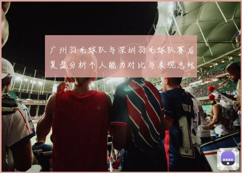 广州羽毛球队与深圳羽毛球队赛后复盘分析个人能力对比与表现总结