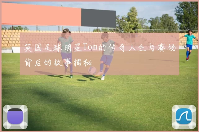 英国足球明星Tom的传奇人生与赛场背后的故事揭秘
