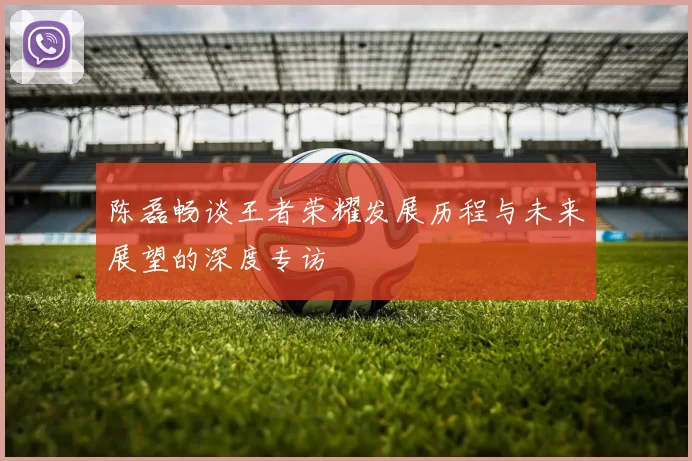 陈磊畅谈王者荣耀发展历程与未来展望的深度专访