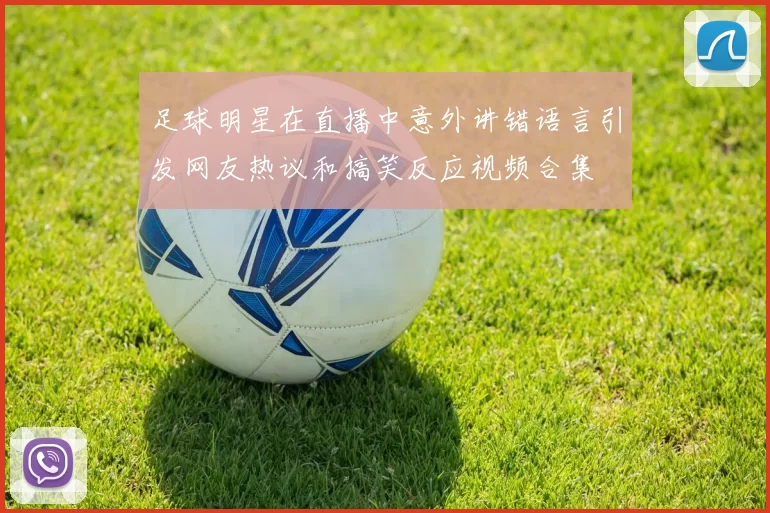 足球明星在直播中意外讲错语言引发网友热议和搞笑反应视频合集
