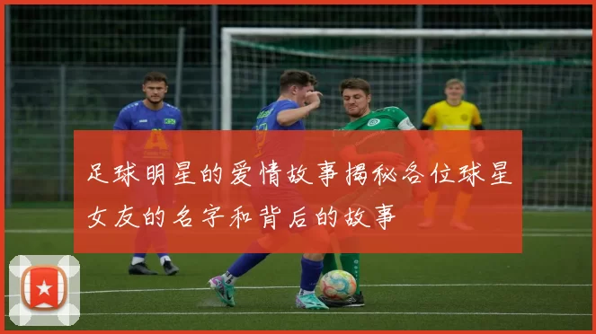 足球明星的爱情故事揭秘各位球星女友的名字和背后的故事