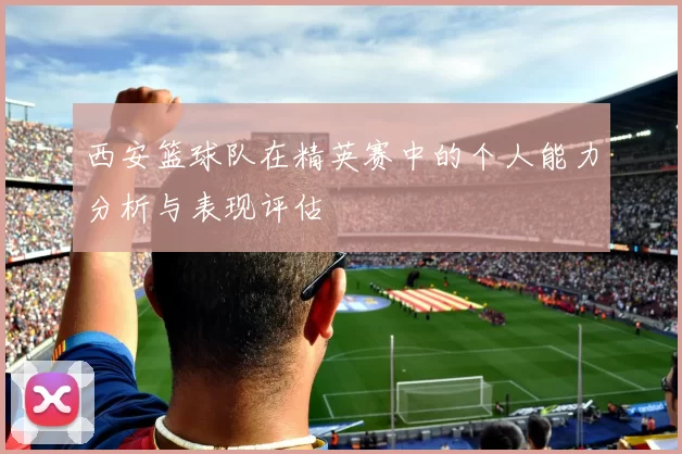 西安篮球队在精英赛中的个人能力分析与表现评估