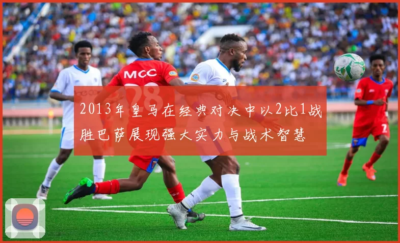 2013年皇马在经典对决中以2比1战胜巴萨展现强大实力与战术智慧