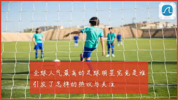 全球人气最高的足球明星究竟是谁引发了怎样的热议与关注
