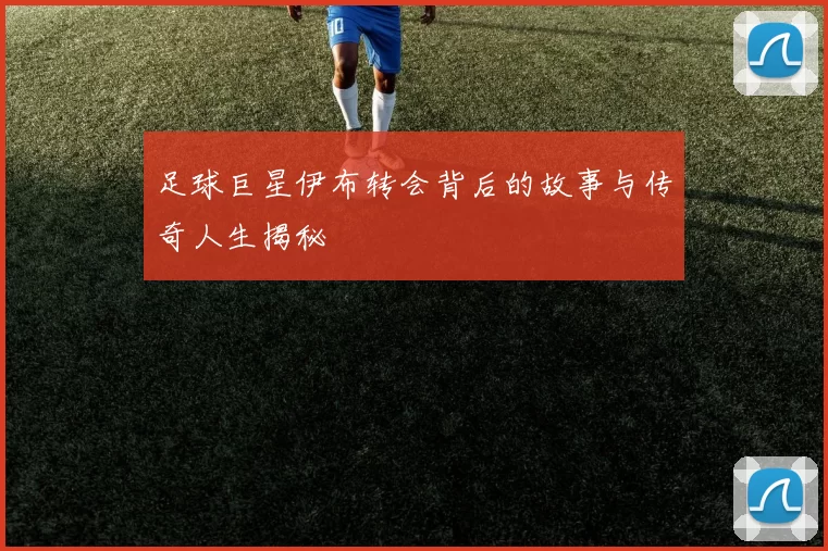 足球巨星伊布转会背后的故事与传奇人生揭秘