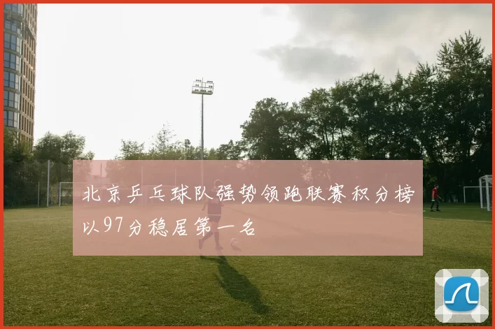北京乒乓球队强势领跑联赛积分榜以97分稳居第一名
