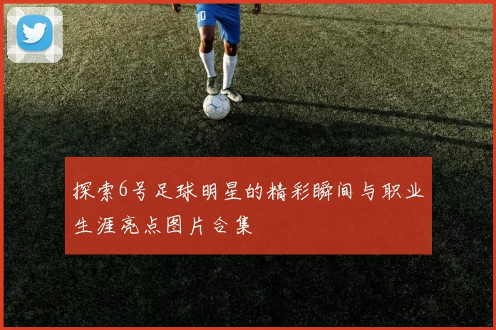 探索6号足球明星的精彩瞬间与职业生涯亮点图片合集