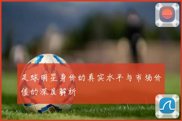 足球明星身价的真实水平与市场价值的深度解析