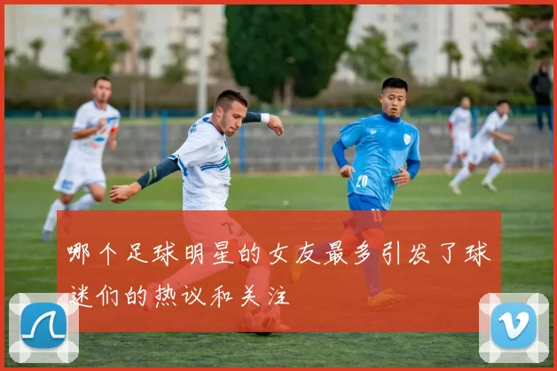 哪个足球明星的女友最多引发了球迷们的热议和关注
