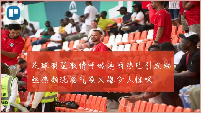 足球明星激情呼喊迪丽热巴引发粉丝热潮现场气氛火爆令人惊叹