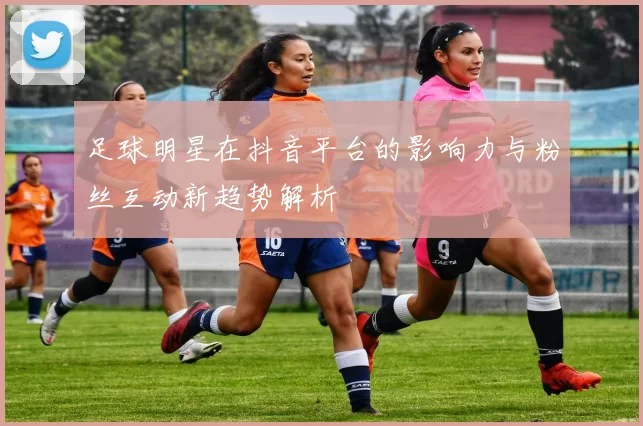 足球明星在抖音平台的影响力与粉丝互动新趋势解析
