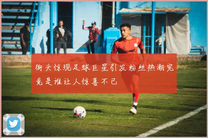 街头惊现足球巨星引发粉丝热潮究竟是谁让人惊喜不已