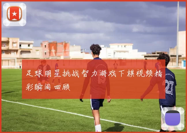 足球明星挑战智力游戏下棋视频精彩瞬间回顾