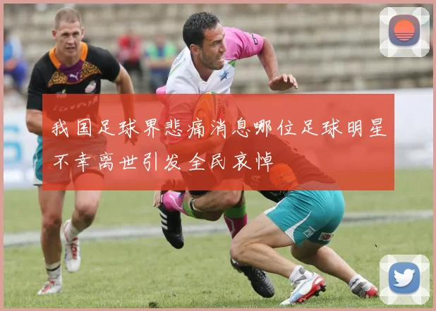 我国足球界悲痛消息哪位足球明星不幸离世引发全民哀悼