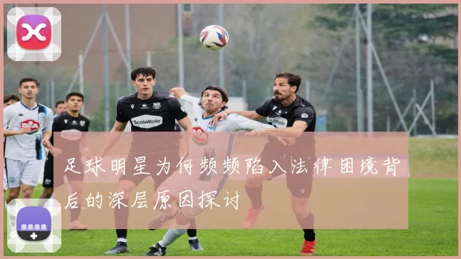 足球明星为何频频陷入法律困境背后的深层原因探讨