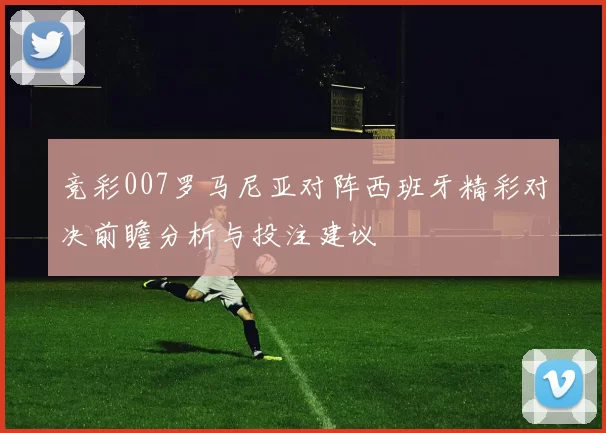 竞彩007罗马尼亚对阵西班牙精彩对决前瞻分析与投注建议