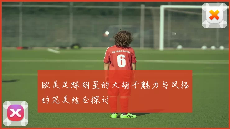 欧美足球明星的大胡子魅力与风格的完美结合探讨