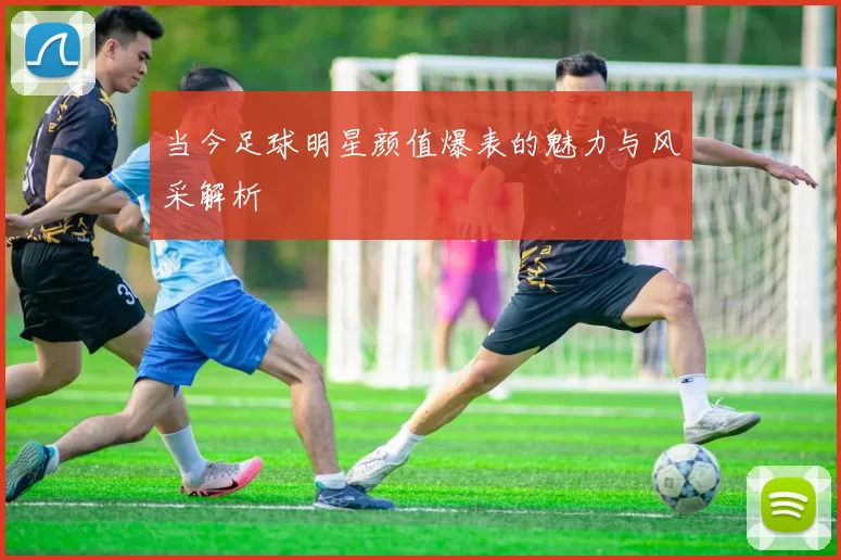 当今足球明星颜值爆表的魅力与风采解析