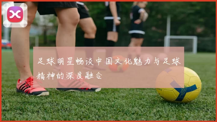 足球明星畅谈中国文化魅力与足球精神的深度融合