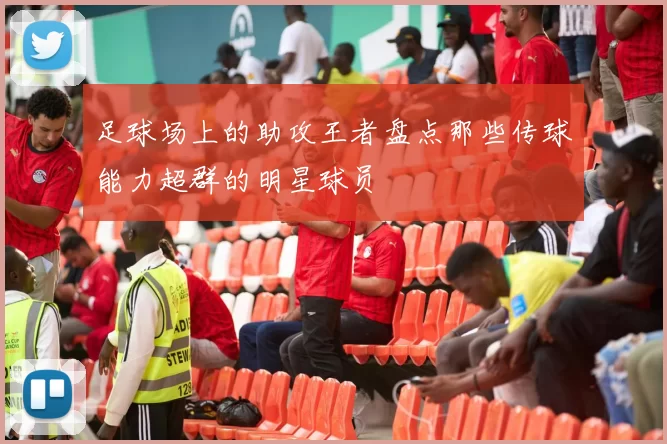 足球场上的助攻王者盘点那些传球能力超群的明星球员