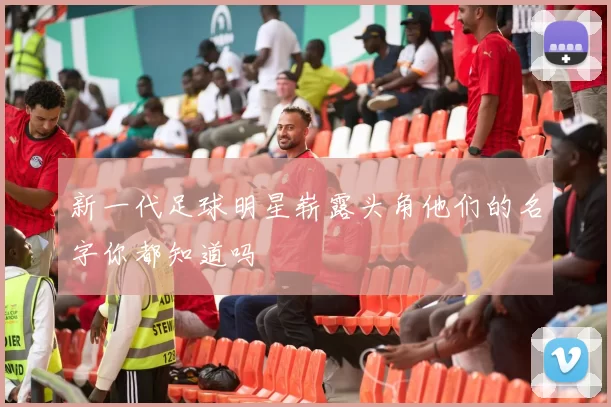 新一代足球明星崭露头角他们的名字你都知道吗