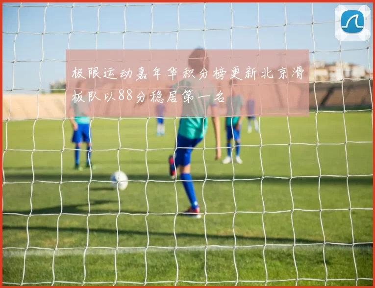 极限运动嘉年华积分榜更新北京滑板队以88分稳居第一名