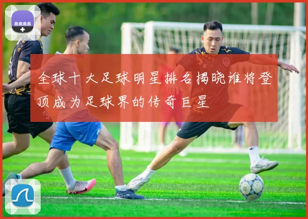 全球十大足球明星排名揭晓谁将登顶成为足球界的传奇巨星