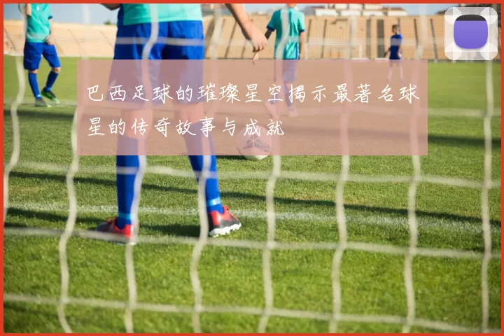 巴西足球的璀璨星空揭示最著名球星的传奇故事与成就