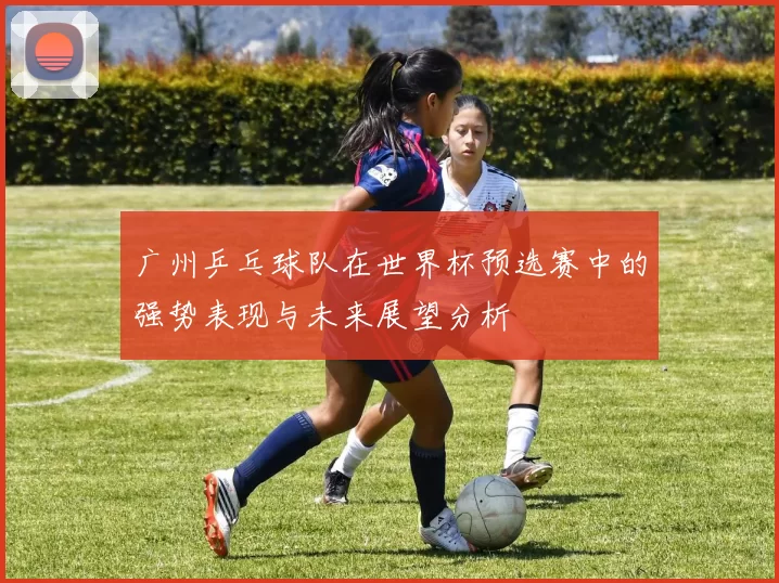 广州乒乓球队在世界杯预选赛中的强势表现与未来展望分析