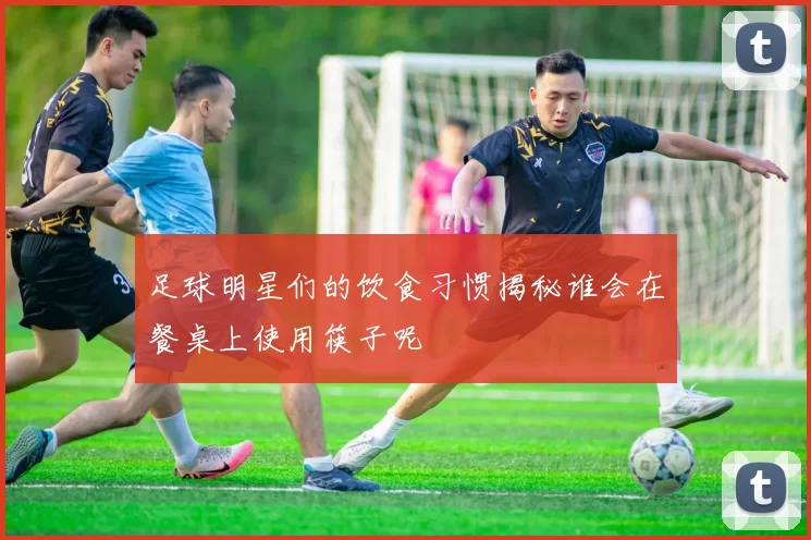 足球明星们的饮食习惯揭秘谁会在餐桌上使用筷子呢