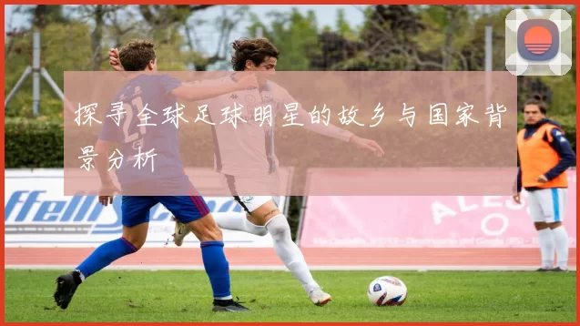 探寻全球足球明星的故乡与国家背景分析