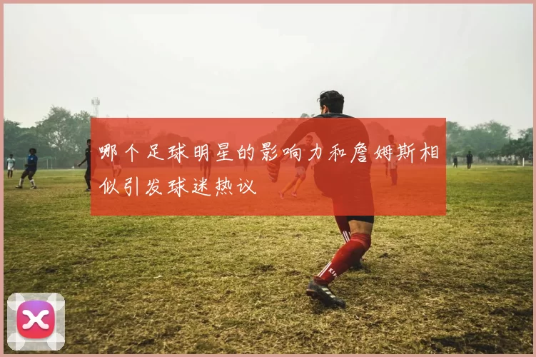 哪个足球明星的影响力和詹姆斯相似引发球迷热议