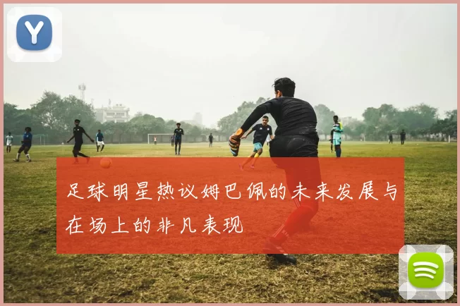 足球明星热议姆巴佩的未来发展与在场上的非凡表现