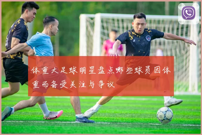 体重大足球明星盘点哪些球员因体重而备受关注与争议