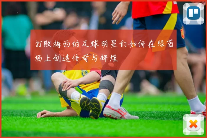 打败梅西的足球明星们如何在绿茵场上创造传奇与辉煌