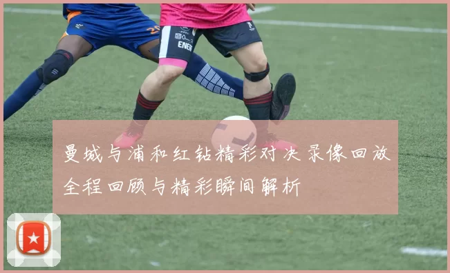 曼城与浦和红钻精彩对决录像回放全程回顾与精彩瞬间解析