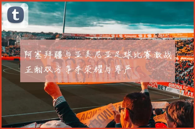 阿塞拜疆与亚美尼亚足球比赛激战正酣双方争夺荣耀与尊严