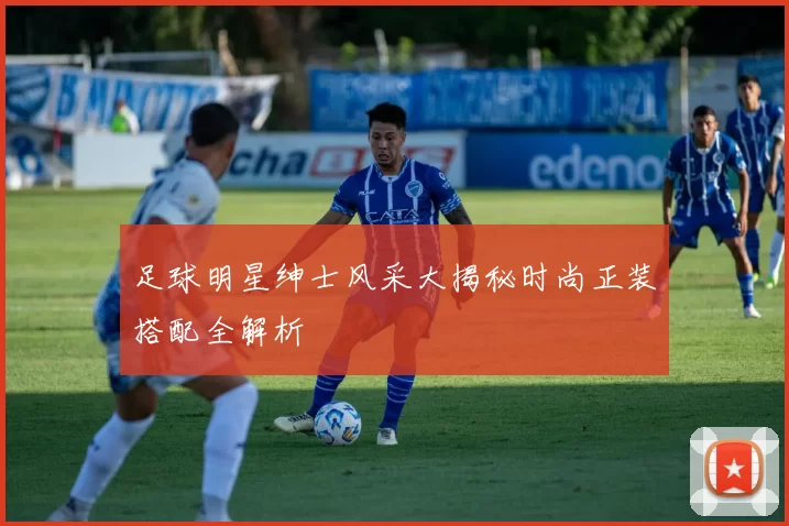 足球明星绅士风采大揭秘时尚正装搭配全解析