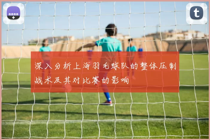 深入分析上海羽毛球队的整体压制战术及其对比赛的影响