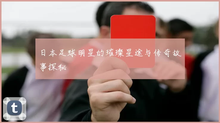 日本足球明星的璀璨星途与传奇故事探秘