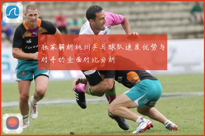 独家解析杭州乒乓球队速度优势与对手的全面对比分析