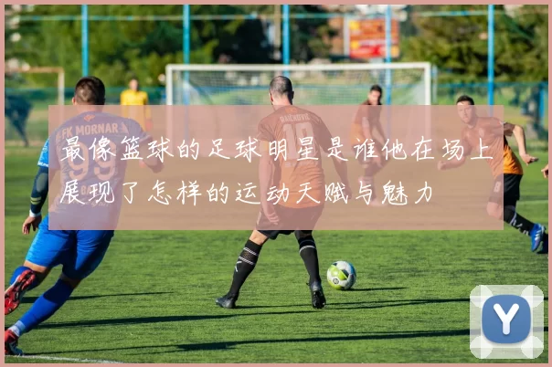 最像篮球的足球明星是谁他在场上展现了怎样的运动天赋与魅力