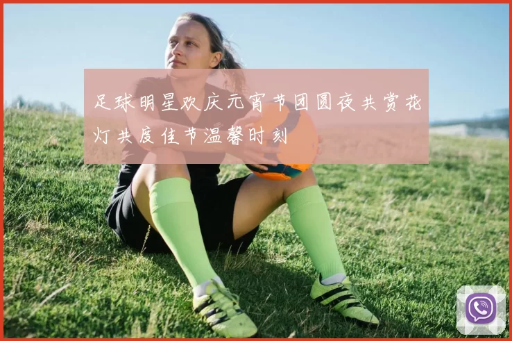 足球明星欢庆元宵节团圆夜共赏花灯共度佳节温馨时刻