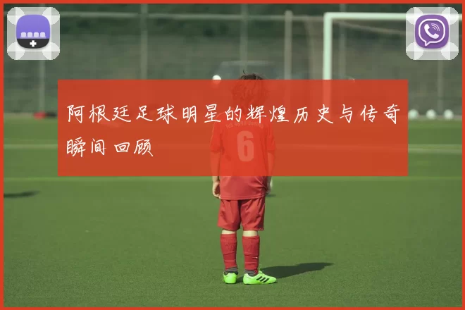 阿根廷足球明星的辉煌历史与传奇瞬间回顾