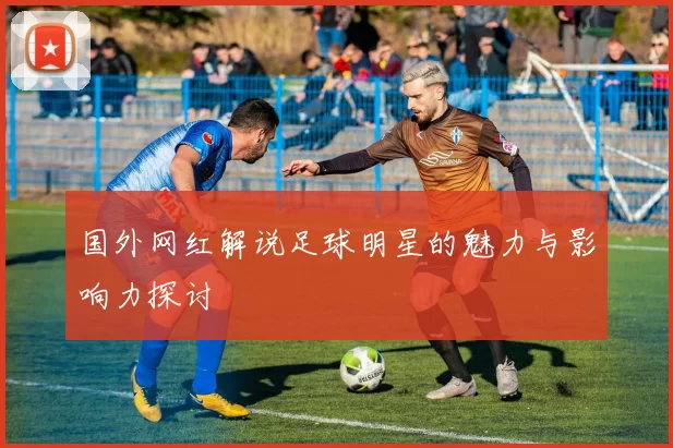 国外网红解说足球明星的魅力与影响力探讨