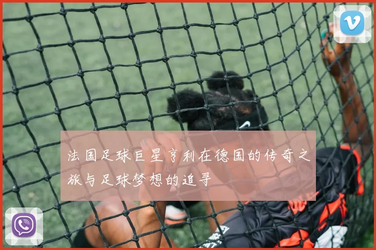 法国足球巨星亨利在德国的传奇之旅与足球梦想的追寻